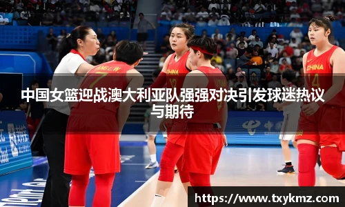 中国女篮迎战澳大利亚队强强对决引发球迷热议与期待